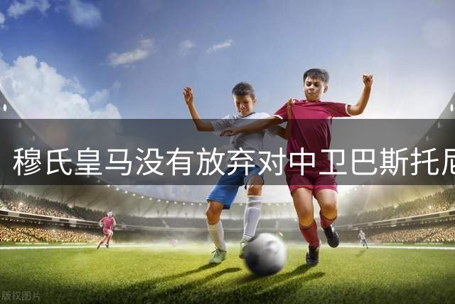 穆氏皇马没有放弃对中卫巴斯托尼的兴趣，国米要价7000万欧元起步