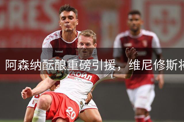 阿森纳酝酿重磅引援，维尼修斯将重塑枪手进攻体系